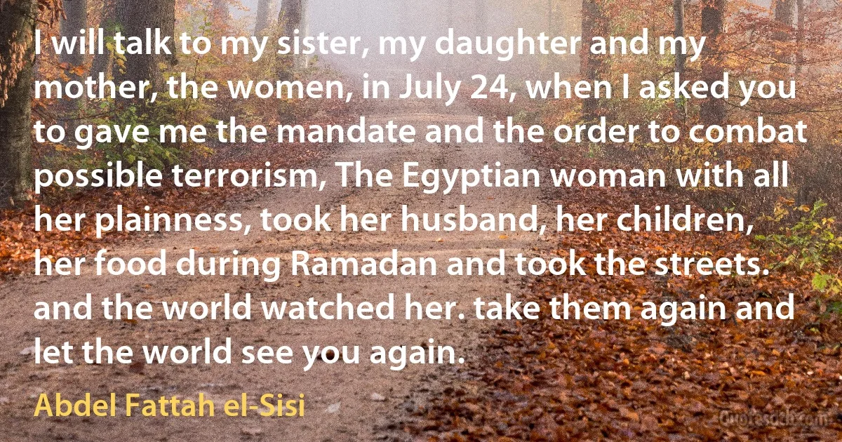 I will talk to my sister, my daughter and my mother, the women, in July 24, when I asked you to gave me the mandate and the order to combat possible terrorism, The Egyptian woman with all her plainness, took her husband, her children, her food during Ramadan and took the streets. and the world watched her. take them again and let the world see you again. (Abdel Fattah el-Sisi)