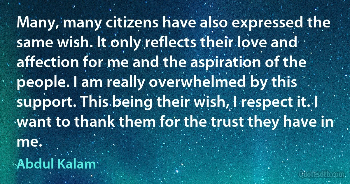 Many, many citizens have also expressed the same wish. It only reflects their love and affection for me and the aspiration of the people. I am really overwhelmed by this support. This being their wish, I respect it. I want to thank them for the trust they have in me. (Abdul Kalam)