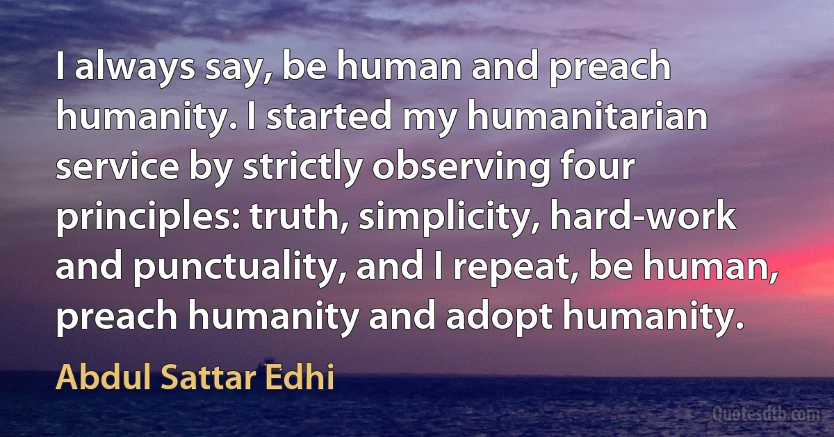 I always say, be human and preach humanity. I started my humanitarian service by strictly observing four principles: truth, simplicity, hard-work and punctuality, and I repeat, be human, preach humanity and adopt humanity. (Abdul Sattar Edhi)