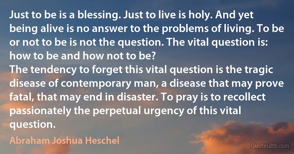 Just to be is a blessing. Just to live is holy. And yet being alive is no answer to the problems of living. To be or not to be is not the question. The vital question is: how to be and how not to be?
The tendency to forget this vital question is the tragic disease of contemporary man, a disease that may prove fatal, that may end in disaster. To pray is to recollect passionately the perpetual urgency of this vital question. (Abraham Joshua Heschel)