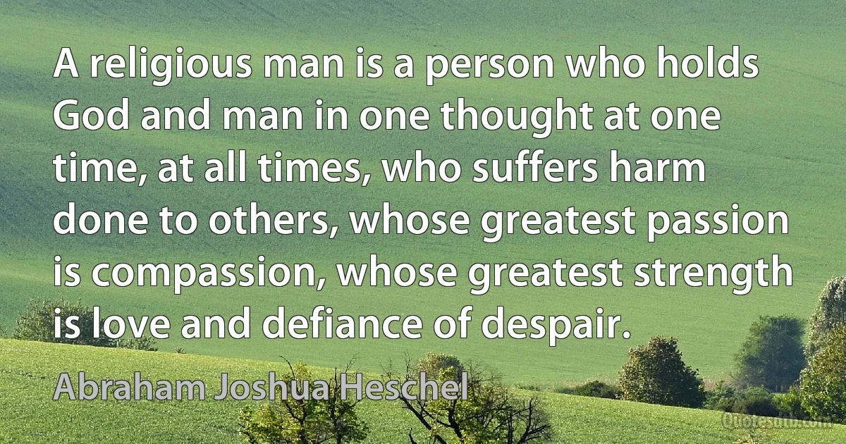 A religious man is a person who holds God and man in one thought at one time, at all times, who suffers harm done to others, whose greatest passion is compassion, whose greatest strength is love and defiance of despair. (Abraham Joshua Heschel)