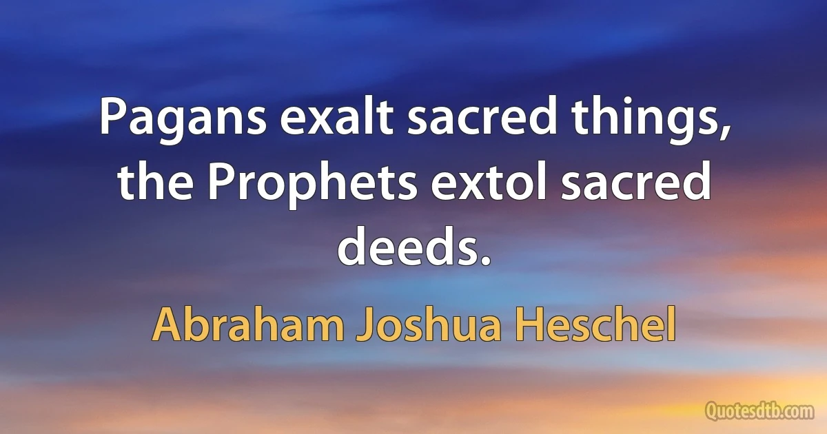 Pagans exalt sacred things, the Prophets extol sacred deeds. (Abraham Joshua Heschel)