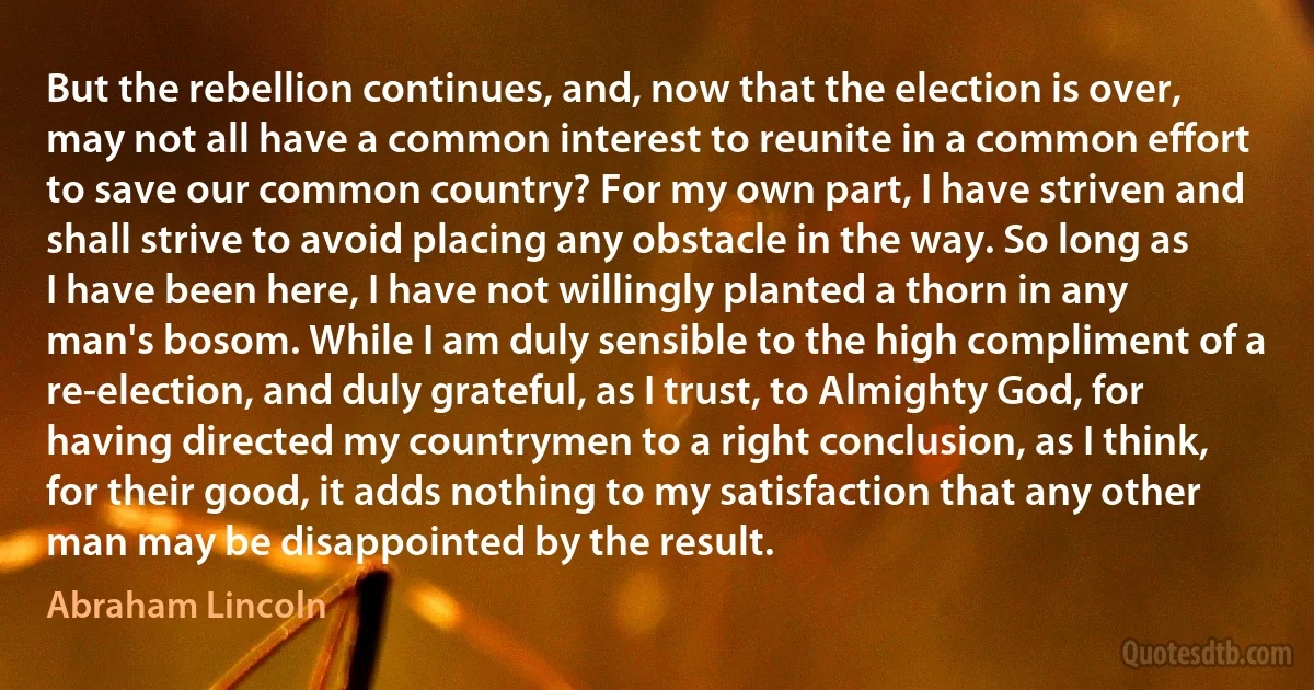 But the rebellion continues, and, now that the election is over, may not all have a common interest to reunite in a common effort to save our common country? For my own part, I have striven and shall strive to avoid placing any obstacle in the way. So long as I have been here, I have not willingly planted a thorn in any man's bosom. While I am duly sensible to the high compliment of a re-election, and duly grateful, as I trust, to Almighty God, for having directed my countrymen to a right conclusion, as I think, for their good, it adds nothing to my satisfaction that any other man may be disappointed by the result. (Abraham Lincoln)