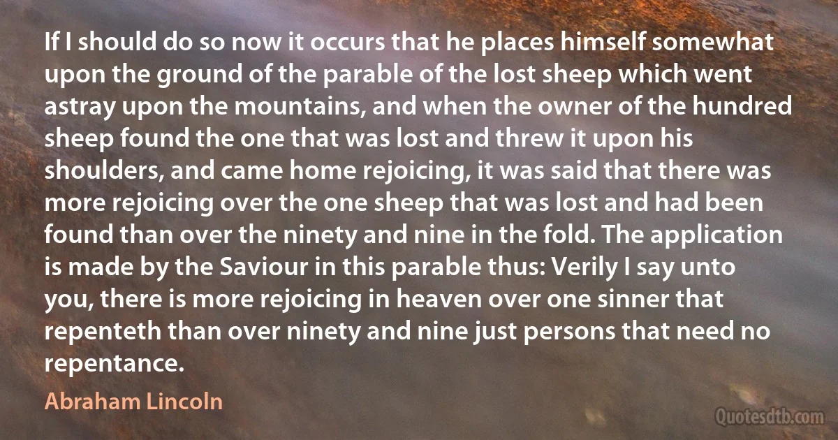 If I should do so now it occurs that he places himself somewhat upon the ground of the parable of the lost sheep which went astray upon the mountains, and when the owner of the hundred sheep found the one that was lost and threw it upon his shoulders, and came home rejoicing, it was said that there was more rejoicing over the one sheep that was lost and had been found than over the ninety and nine in the fold. The application is made by the Saviour in this parable thus: Verily I say unto you, there is more rejoicing in heaven over one sinner that repenteth than over ninety and nine just persons that need no repentance. (Abraham Lincoln)