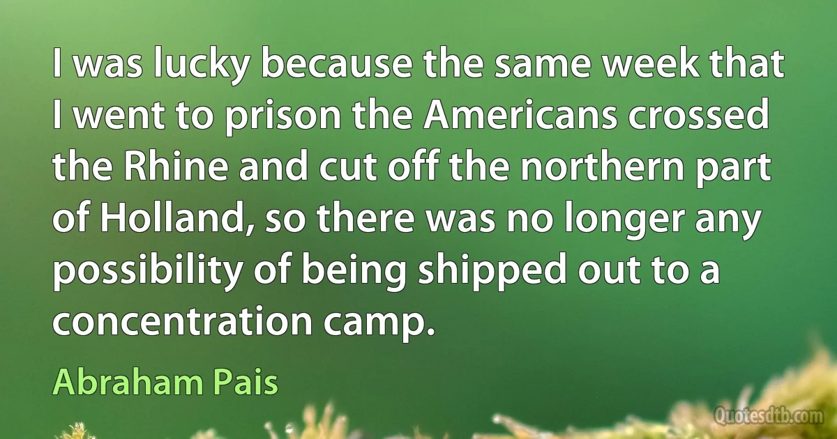 I was lucky because the same week that I went to prison the Americans crossed the Rhine and cut off the northern part of Holland, so there was no longer any possibility of being shipped out to a concentration camp. (Abraham Pais)