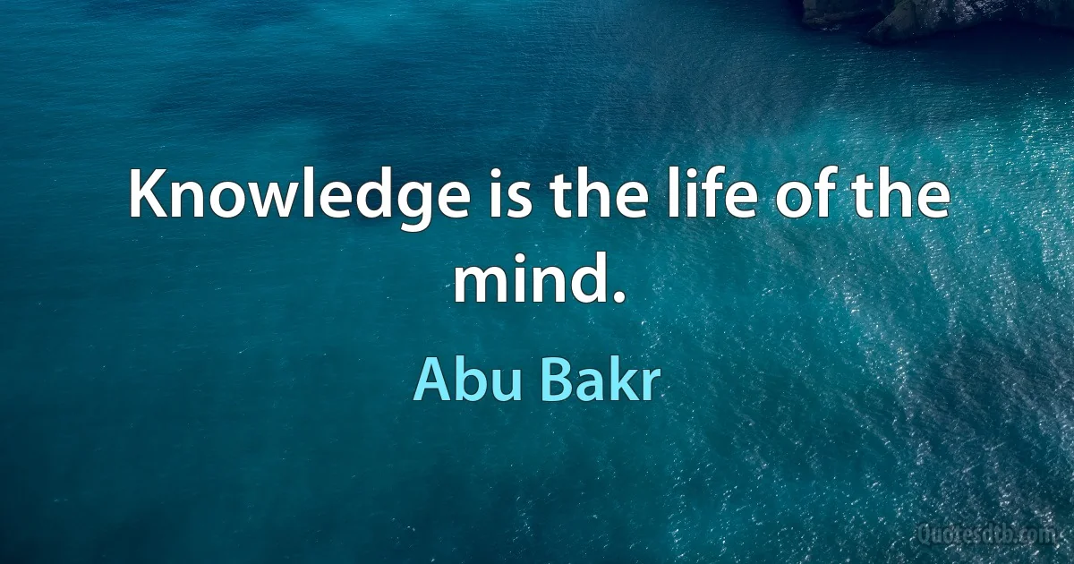 Knowledge is the life of the mind. (Abu Bakr)