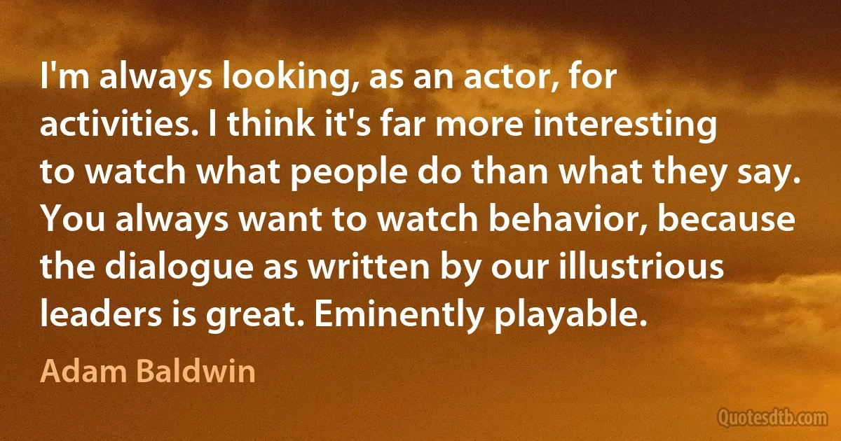 I'm always looking, as an actor, for activities. I think it's far more interesting to watch what people do than what they say. You always want to watch behavior, because the dialogue as written by our illustrious leaders is great. Eminently playable. (Adam Baldwin)