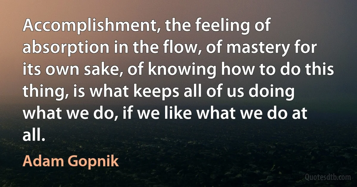 Accomplishment, the feeling of absorption in the flow, of mastery for its own sake, of knowing how to do this thing, is what keeps all of us doing what we do, if we like what we do at all. (Adam Gopnik)