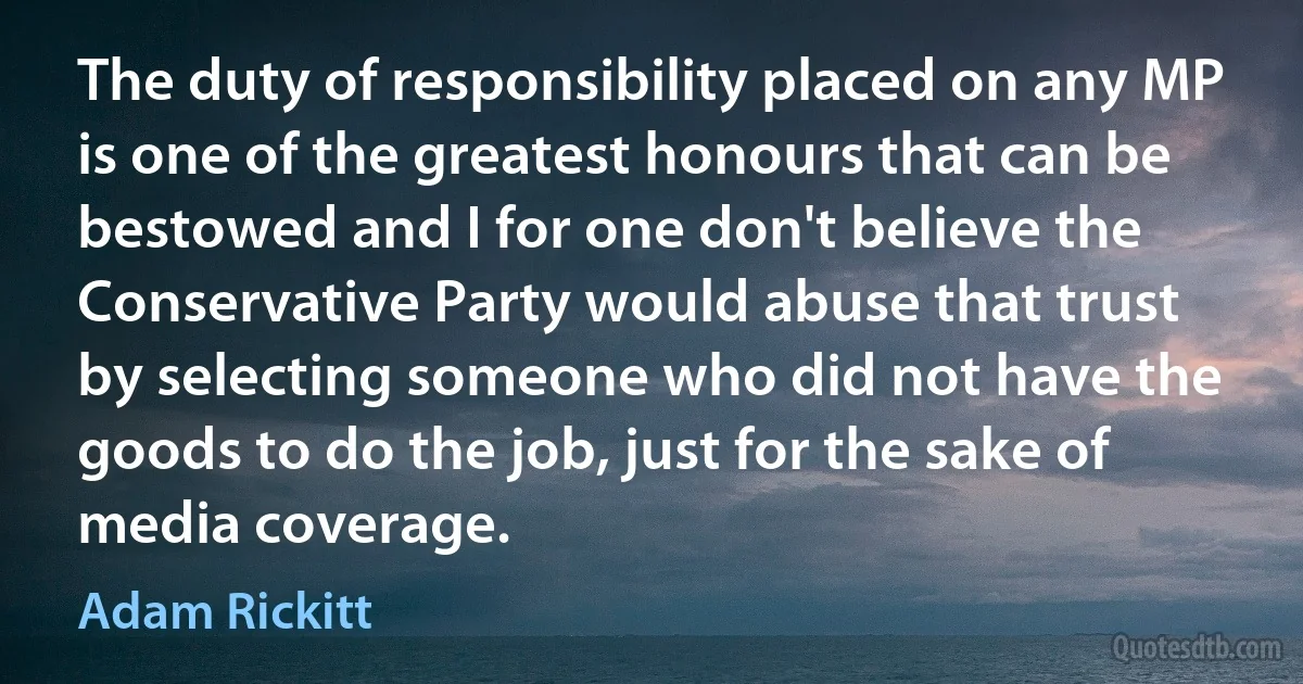 The duty of responsibility placed on any MP is one of the greatest honours that can be bestowed and I for one don't believe the Conservative Party would abuse that trust by selecting someone who did not have the goods to do the job, just for the sake of media coverage. (Adam Rickitt)