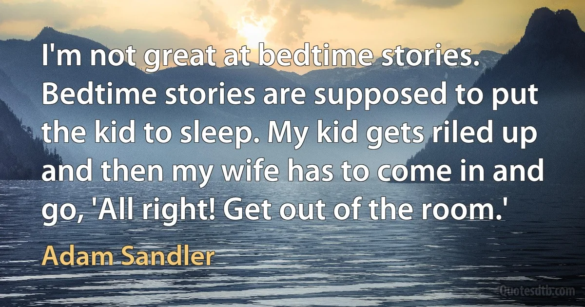 I'm not great at bedtime stories. Bedtime stories are supposed to put the kid to sleep. My kid gets riled up and then my wife has to come in and go, 'All right! Get out of the room.' (Adam Sandler)