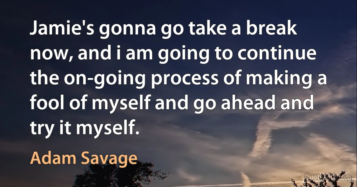 Jamie's gonna go take a break now, and i am going to continue the on-going process of making a fool of myself and go ahead and try it myself. (Adam Savage)