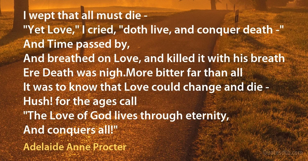 I wept that all must die -
"Yet Love," I cried, "doth live, and conquer death -"
And Time passed by,
And breathed on Love, and killed it with his breath
Ere Death was nigh.More bitter far than all
It was to know that Love could change and die -
Hush! for the ages call
"The Love of God lives through eternity,
And conquers all!" (Adelaide Anne Procter)