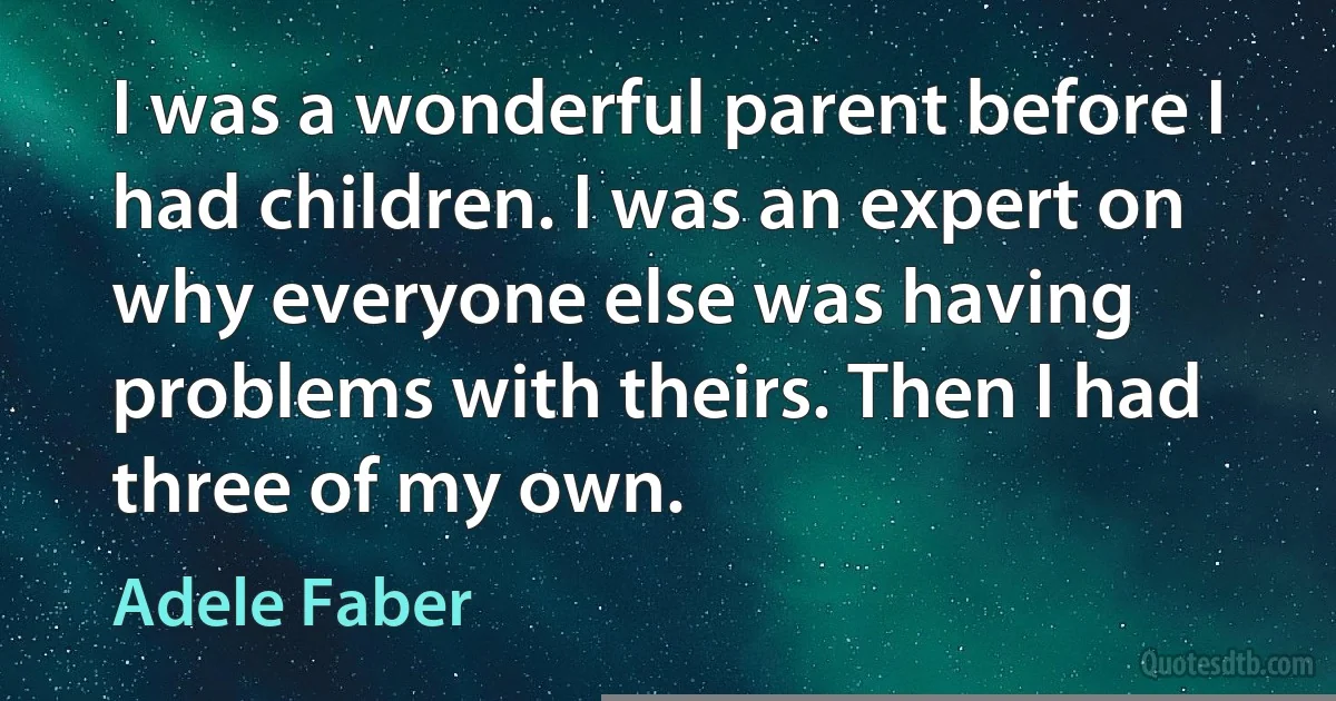 I was a wonderful parent before I had children. I was an expert on why everyone else was having problems with theirs. Then I had three of my own. (Adele Faber)