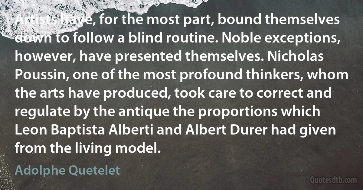 Artists have, for the most part, bound themselves down to follow a blind routine. Noble exceptions, however, have presented themselves. Nicholas Poussin, one of the most profound thinkers, whom the arts have produced, took care to correct and regulate by the antique the proportions which Leon Baptista Alberti and Albert Durer had given from the living model. (Adolphe Quetelet)