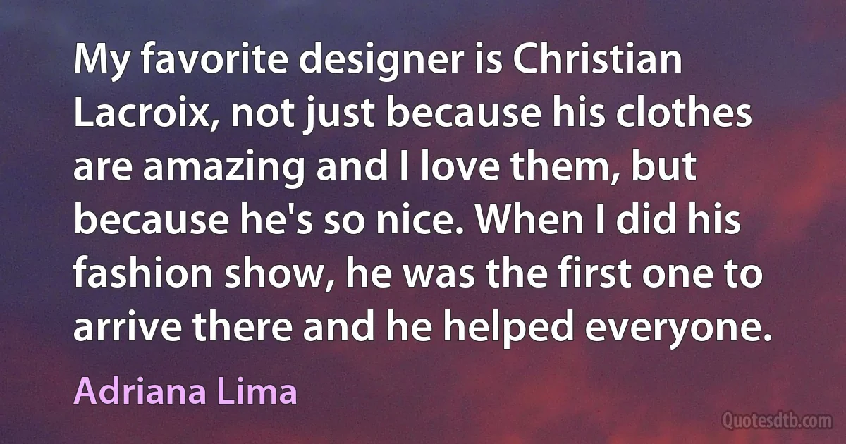 My favorite designer is Christian Lacroix, not just because his clothes are amazing and I love them, but because he's so nice. When I did his fashion show, he was the first one to arrive there and he helped everyone. (Adriana Lima)