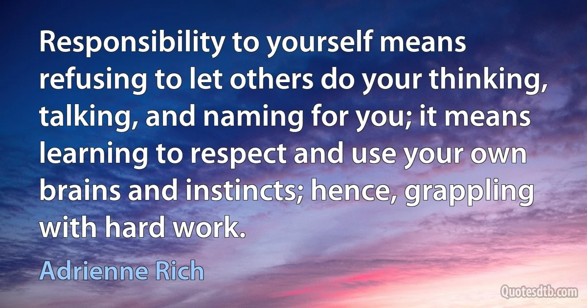 Responsibility to yourself means refusing to let others do your thinking, talking, and naming for you; it means learning to respect and use your own brains and instincts; hence, grappling with hard work. (Adrienne Rich)