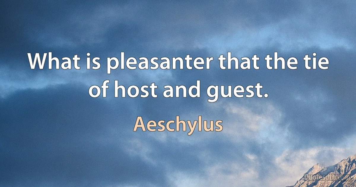 What is pleasanter that the tie of host and guest. (Aeschylus)