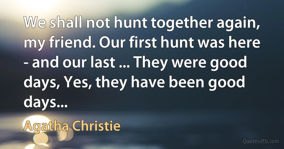 We shall not hunt together again, my friend. Our first hunt was here - and our last ... They were good days, Yes, they have been good days... (Agatha Christie)