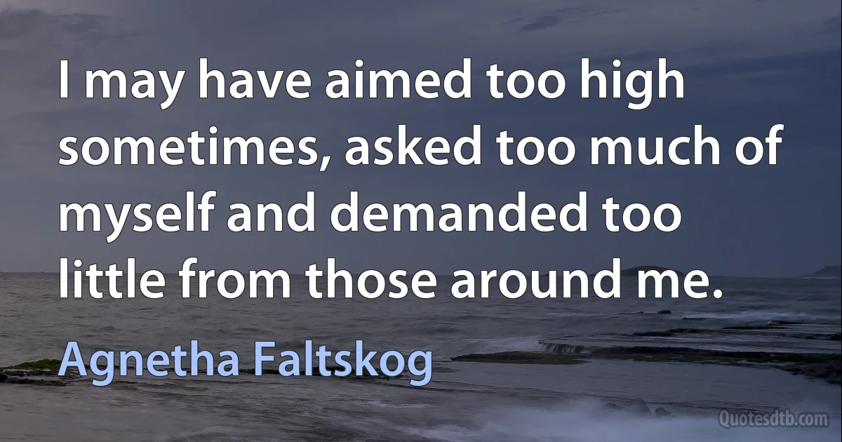 I may have aimed too high sometimes, asked too much of myself and demanded too little from those around me. (Agnetha Faltskog)