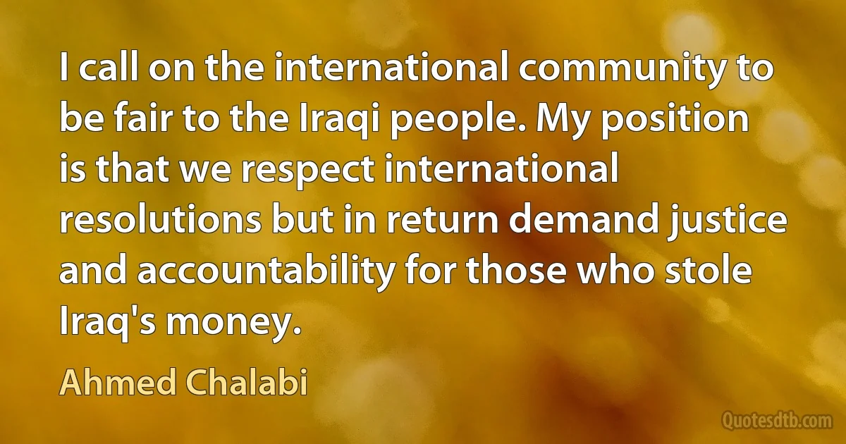 I call on the international community to be fair to the Iraqi people. My position is that we respect international resolutions but in return demand justice and accountability for those who stole Iraq's money. (Ahmed Chalabi)