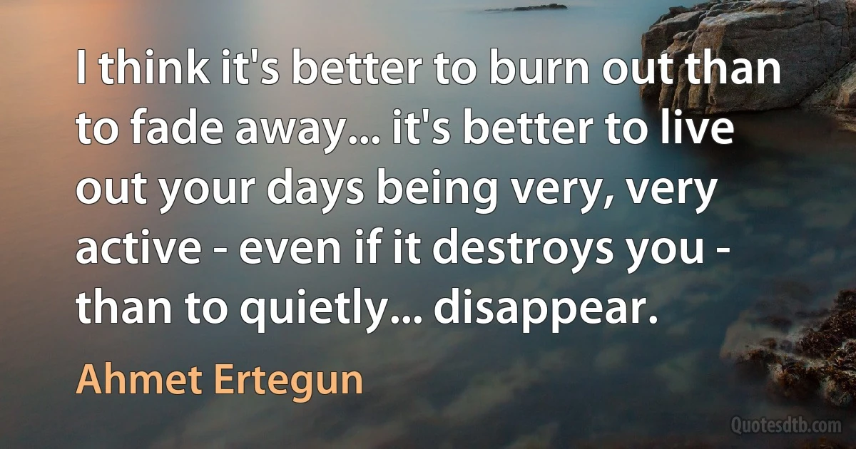 I think it's better to burn out than to fade away... it's better to live out your days being very, very active - even if it destroys you - than to quietly... disappear. (Ahmet Ertegun)