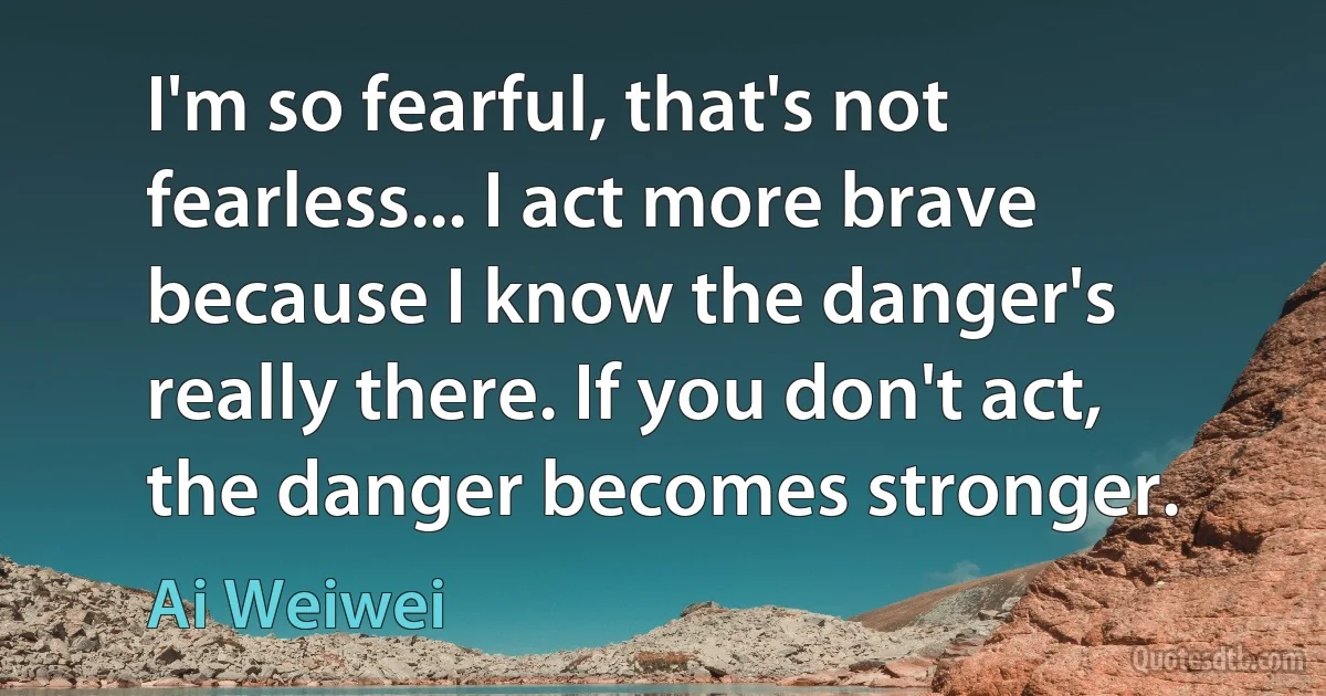 I'm so fearful, that's not fearless... I act more brave because I know the danger's really there. If you don't act, the danger becomes stronger. (Ai Weiwei)