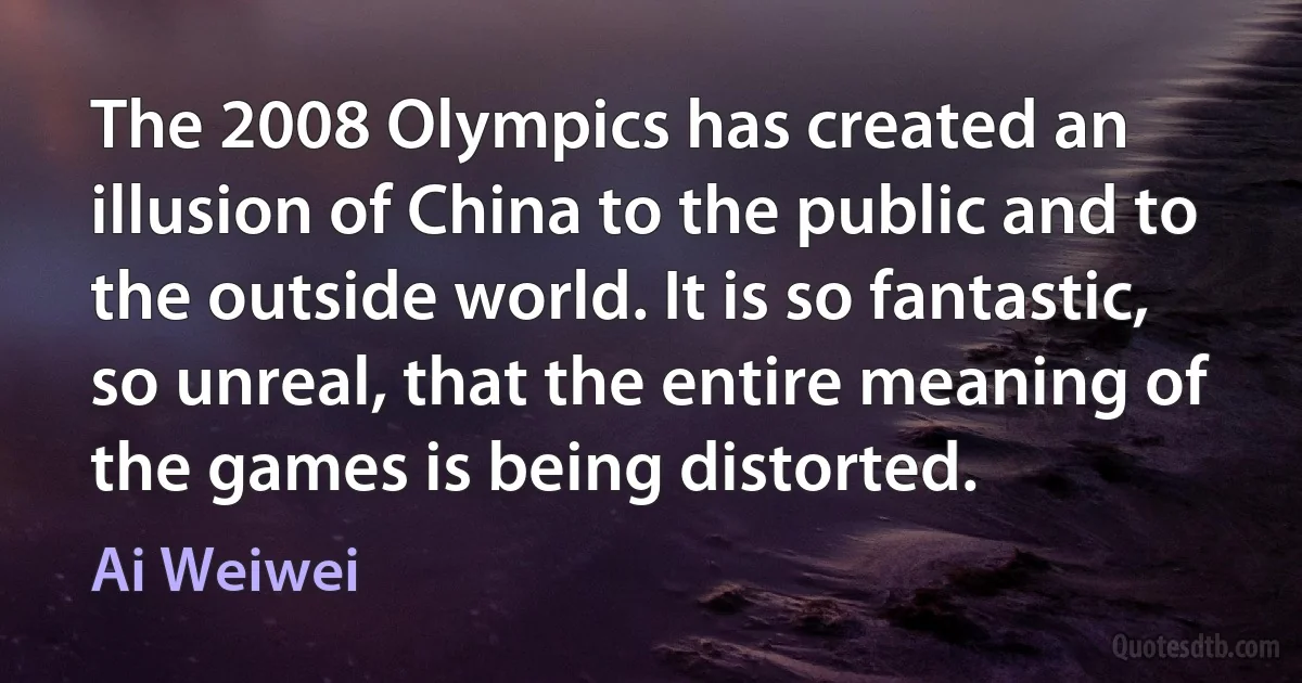 The 2008 Olympics has created an illusion of China to the public and to the outside world. It is so fantastic, so unreal, that the entire meaning of the games is being distorted. (Ai Weiwei)