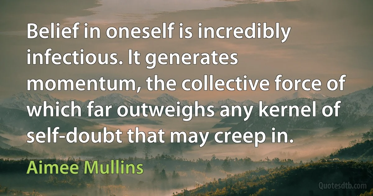 Belief in oneself is incredibly infectious. It generates momentum, the collective force of which far outweighs any kernel of self-doubt that may creep in. (Aimee Mullins)