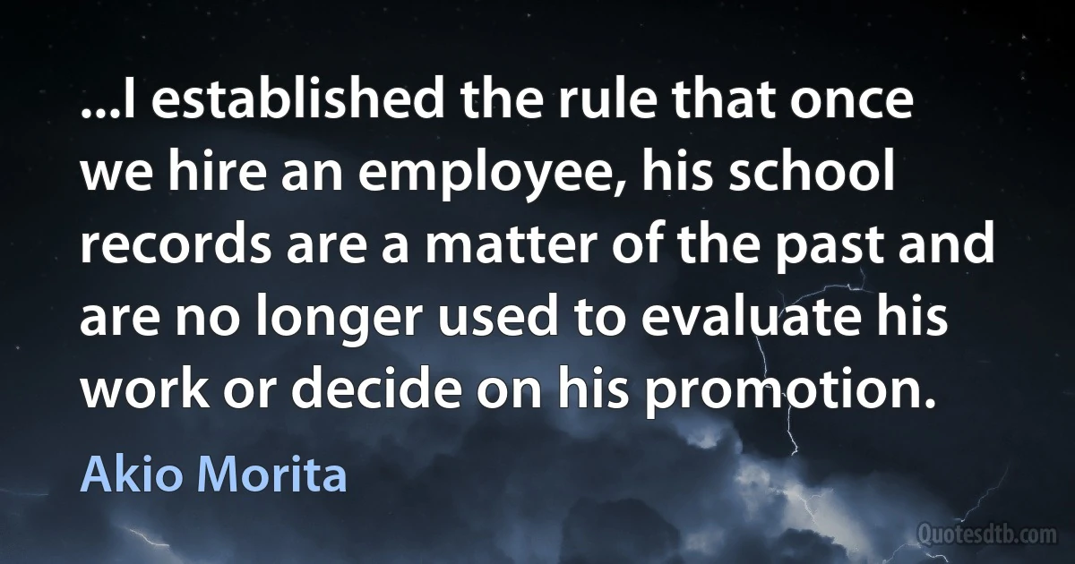 ...I established the rule that once we hire an employee, his school records are a matter of the past and are no longer used to evaluate his work or decide on his promotion. (Akio Morita)