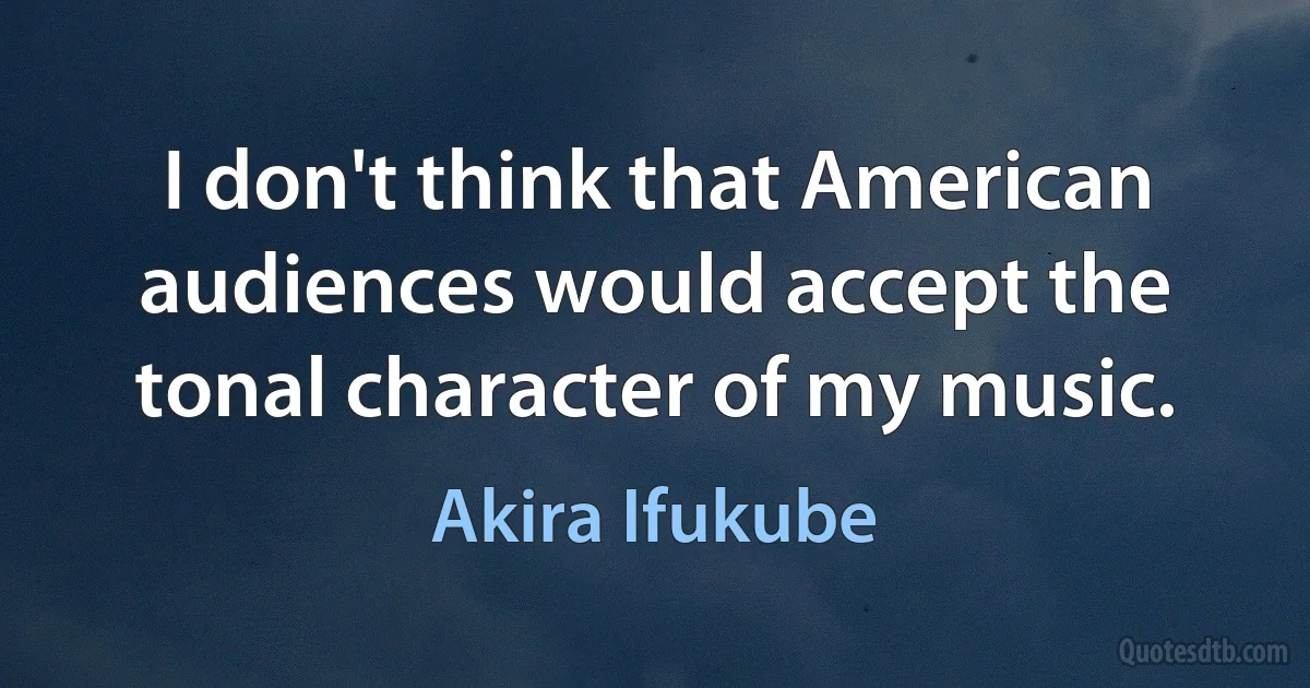 I don't think that American audiences would accept the tonal character of my music. (Akira Ifukube)