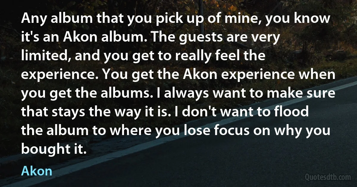 Any album that you pick up of mine, you know it's an Akon album. The guests are very limited, and you get to really feel the experience. You get the Akon experience when you get the albums. I always want to make sure that stays the way it is. I don't want to flood the album to where you lose focus on why you bought it. (Akon)