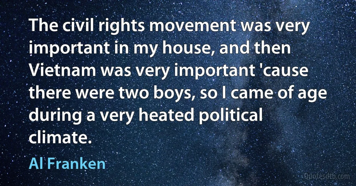 The civil rights movement was very important in my house, and then Vietnam was very important 'cause there were two boys, so I came of age during a very heated political climate. (Al Franken)