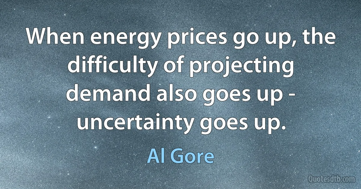 When energy prices go up, the difficulty of projecting demand also goes up - uncertainty goes up. (Al Gore)