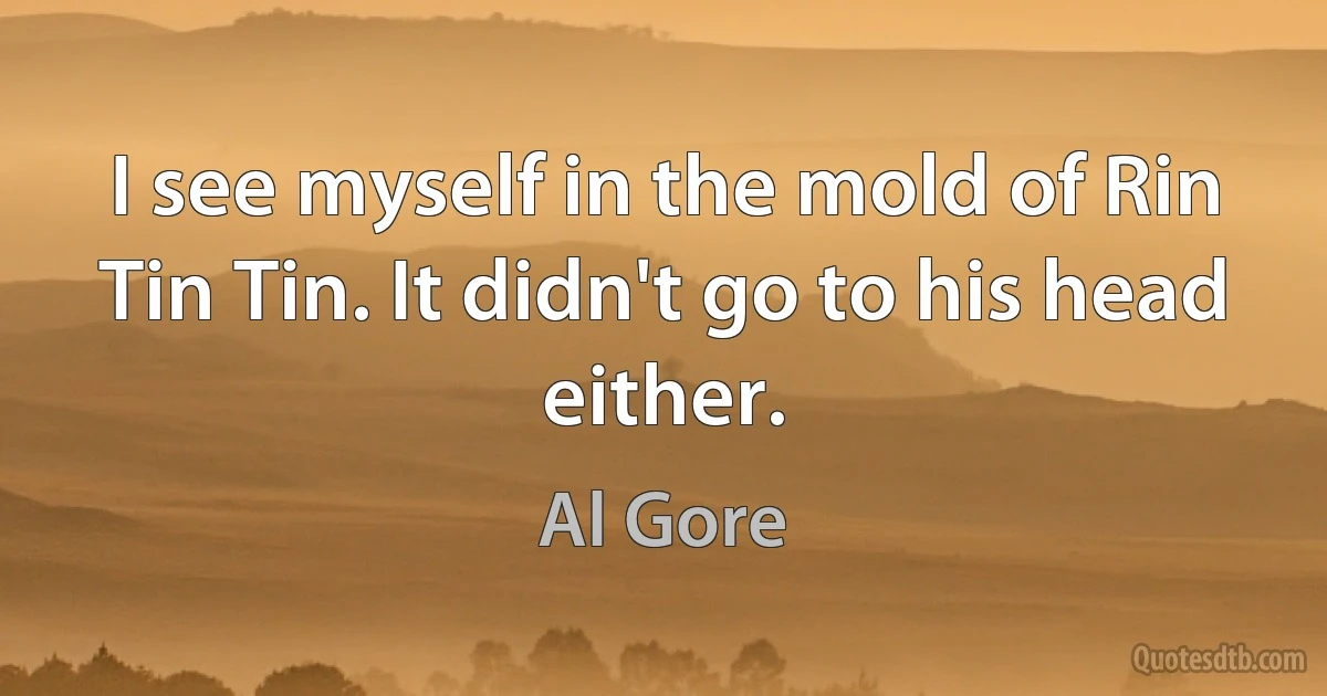 I see myself in the mold of Rin Tin Tin. It didn't go to his head either. (Al Gore)