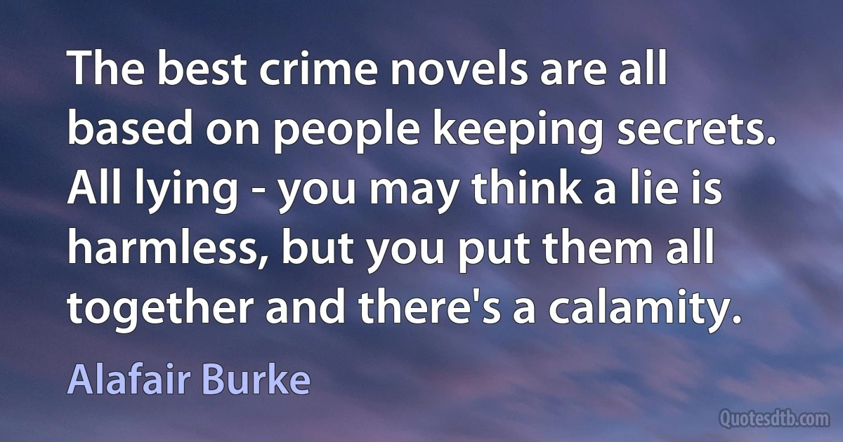 The best crime novels are all based on people keeping secrets. All lying - you may think a lie is harmless, but you put them all together and there's a calamity. (Alafair Burke)