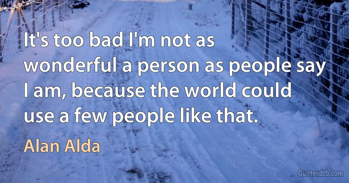 It's too bad I'm not as wonderful a person as people say I am, because the world could use a few people like that. (Alan Alda)