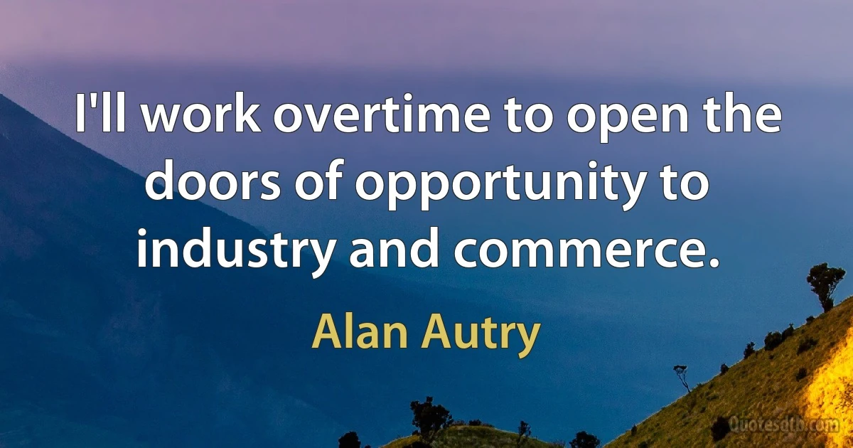 I'll work overtime to open the doors of opportunity to industry and commerce. (Alan Autry)