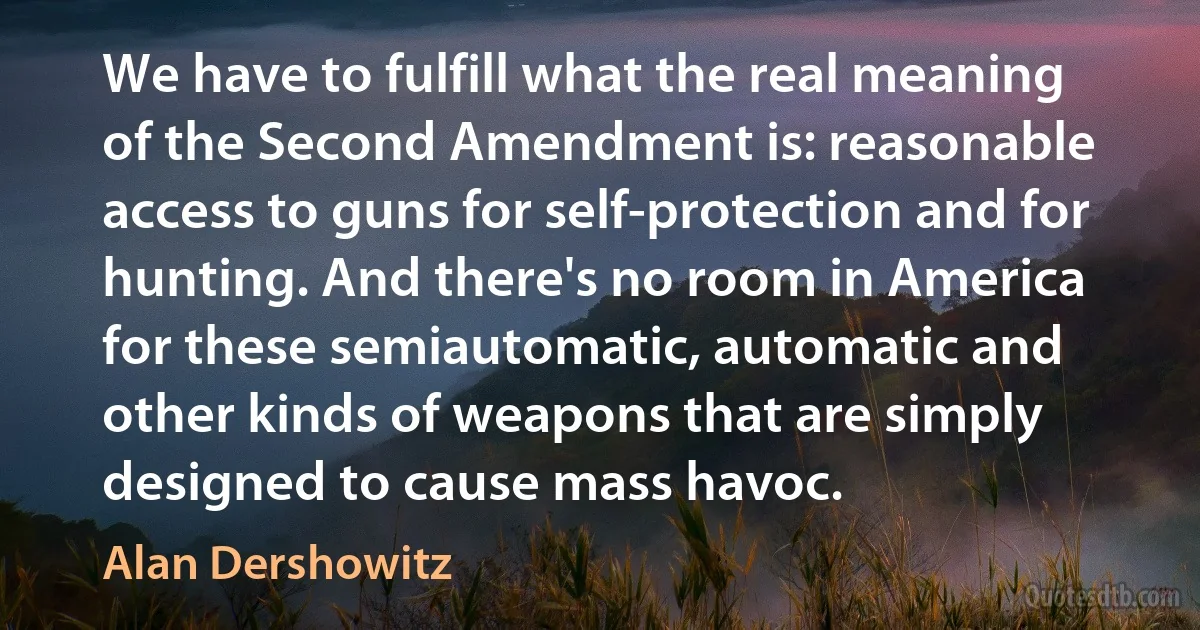 We have to fulfill what the real meaning of the Second Amendment is: reasonable access to guns for self-protection and for hunting. And there's no room in America for these semiautomatic, automatic and other kinds of weapons that are simply designed to cause mass havoc. (Alan Dershowitz)