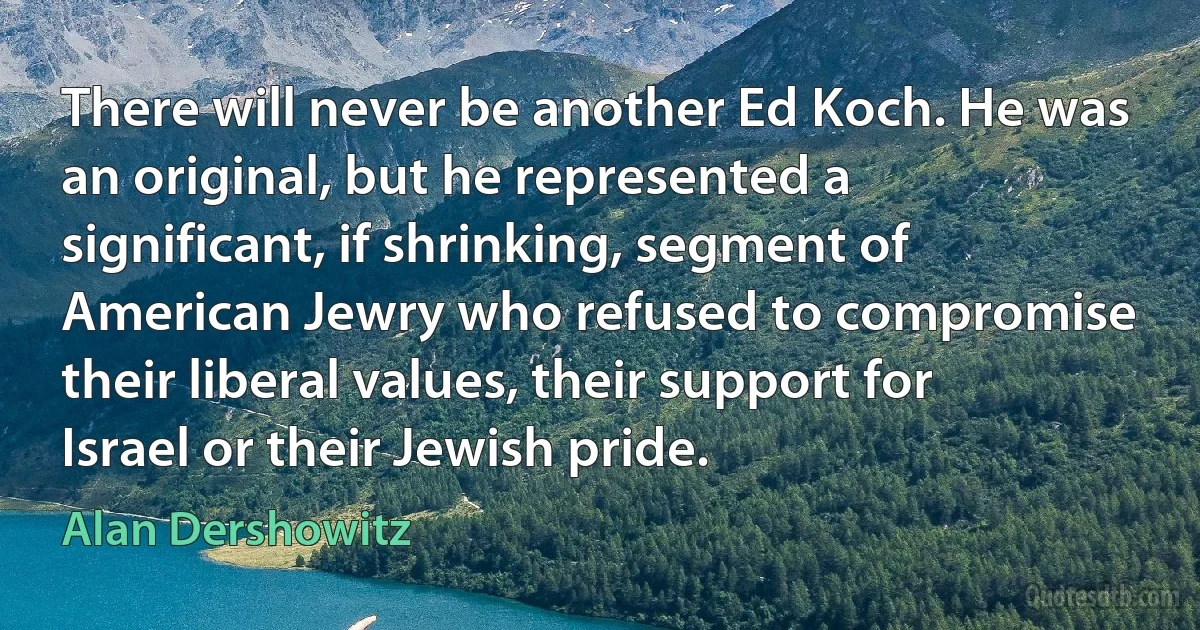 There will never be another Ed Koch. He was an original, but he represented a significant, if shrinking, segment of American Jewry who refused to compromise their liberal values, their support for Israel or their Jewish pride. (Alan Dershowitz)