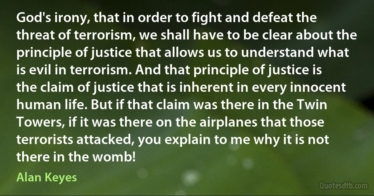 God's irony, that in order to fight and defeat the threat of terrorism, we shall have to be clear about the principle of justice that allows us to understand what is evil in terrorism. And that principle of justice is the claim of justice that is inherent in every innocent human life. But if that claim was there in the Twin Towers, if it was there on the airplanes that those terrorists attacked, you explain to me why it is not there in the womb! (Alan Keyes)