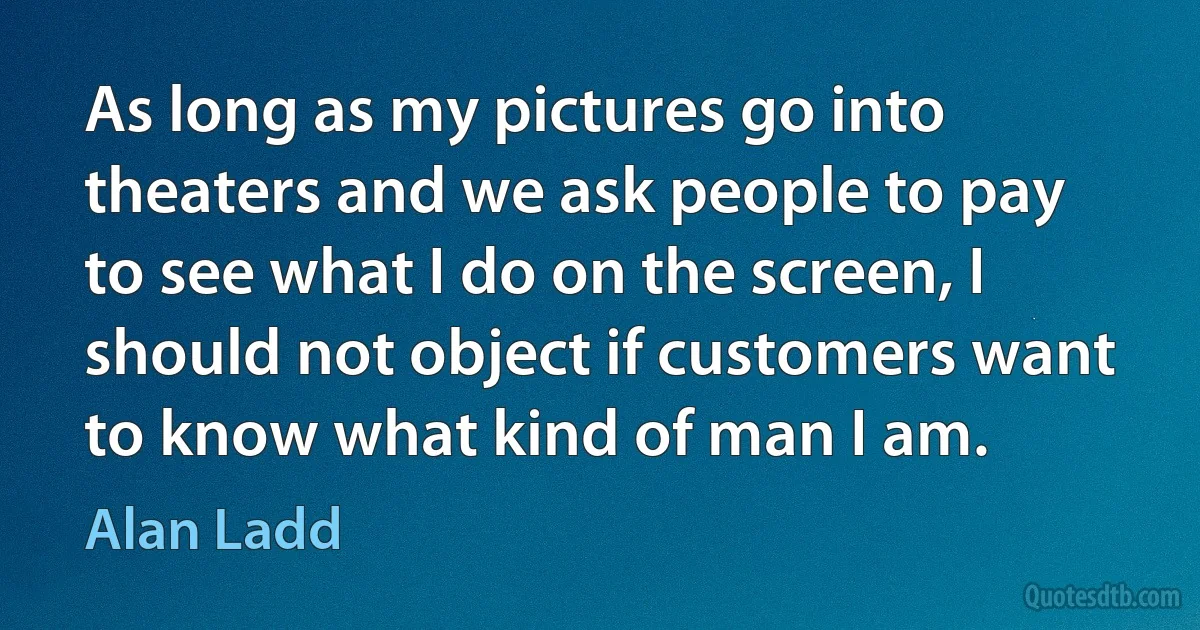 As long as my pictures go into theaters and we ask people to pay to see what I do on the screen, I should not object if customers want to know what kind of man I am. (Alan Ladd)