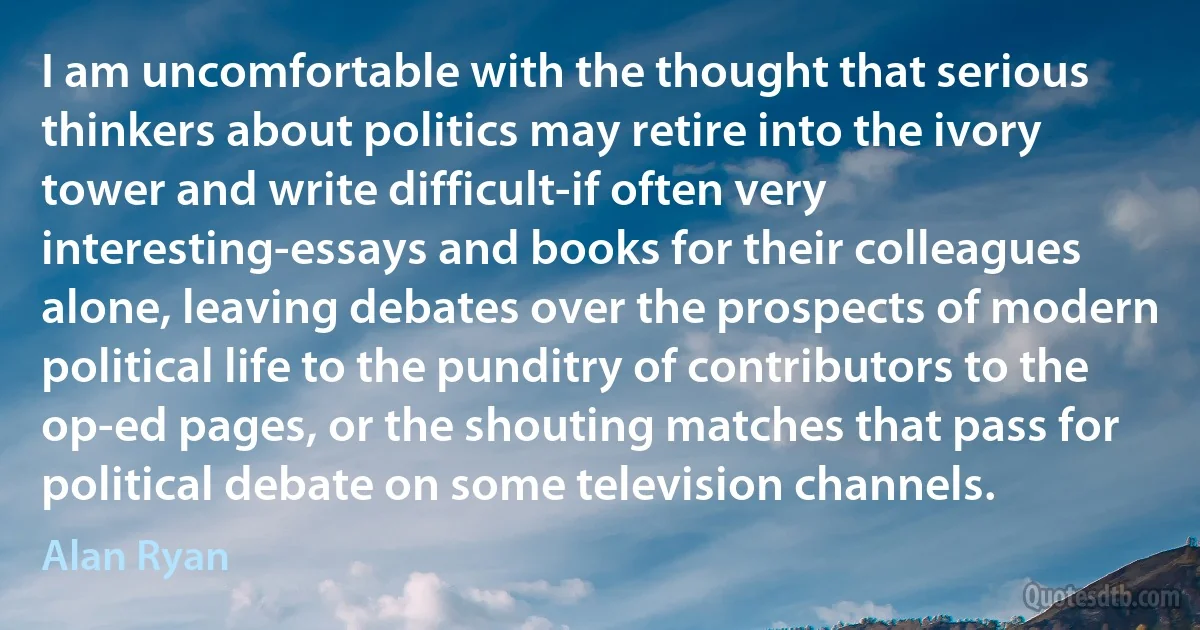 I am uncomfortable with the thought that serious thinkers about politics may retire into the ivory tower and write difficult-if often very interesting-essays and books for their colleagues alone, leaving debates over the prospects of modern political life to the punditry of contributors to the op-ed pages, or the shouting matches that pass for political debate on some television channels. (Alan Ryan)