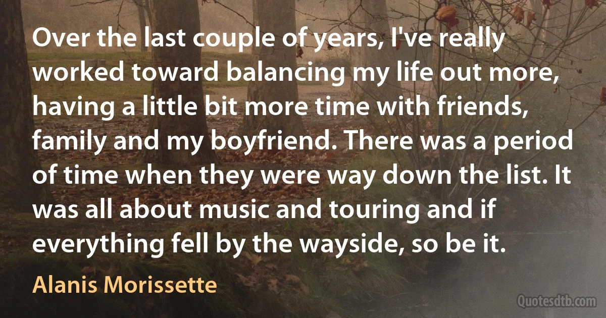 Over the last couple of years, I've really worked toward balancing my life out more, having a little bit more time with friends, family and my boyfriend. There was a period of time when they were way down the list. It was all about music and touring and if everything fell by the wayside, so be it. (Alanis Morissette)