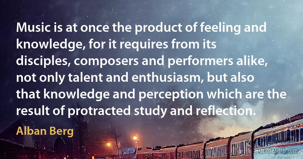 Music is at once the product of feeling and knowledge, for it requires from its disciples, composers and performers alike, not only talent and enthusiasm, but also that knowledge and perception which are the result of protracted study and reflection. (Alban Berg)