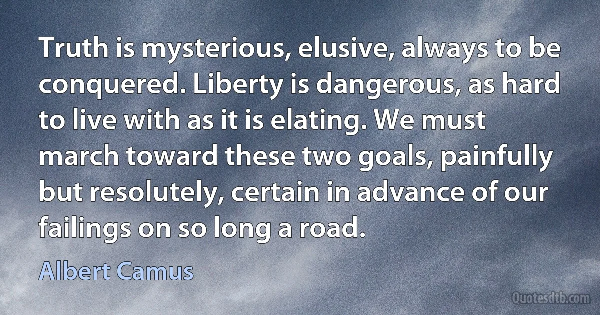 Truth is mysterious, elusive, always to be conquered. Liberty is dangerous, as hard to live with as it is elating. We must march toward these two goals, painfully but resolutely, certain in advance of our failings on so long a road. (Albert Camus)