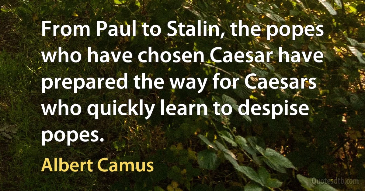 From Paul to Stalin, the popes who have chosen Caesar have prepared the way for Caesars who quickly learn to despise popes. (Albert Camus)