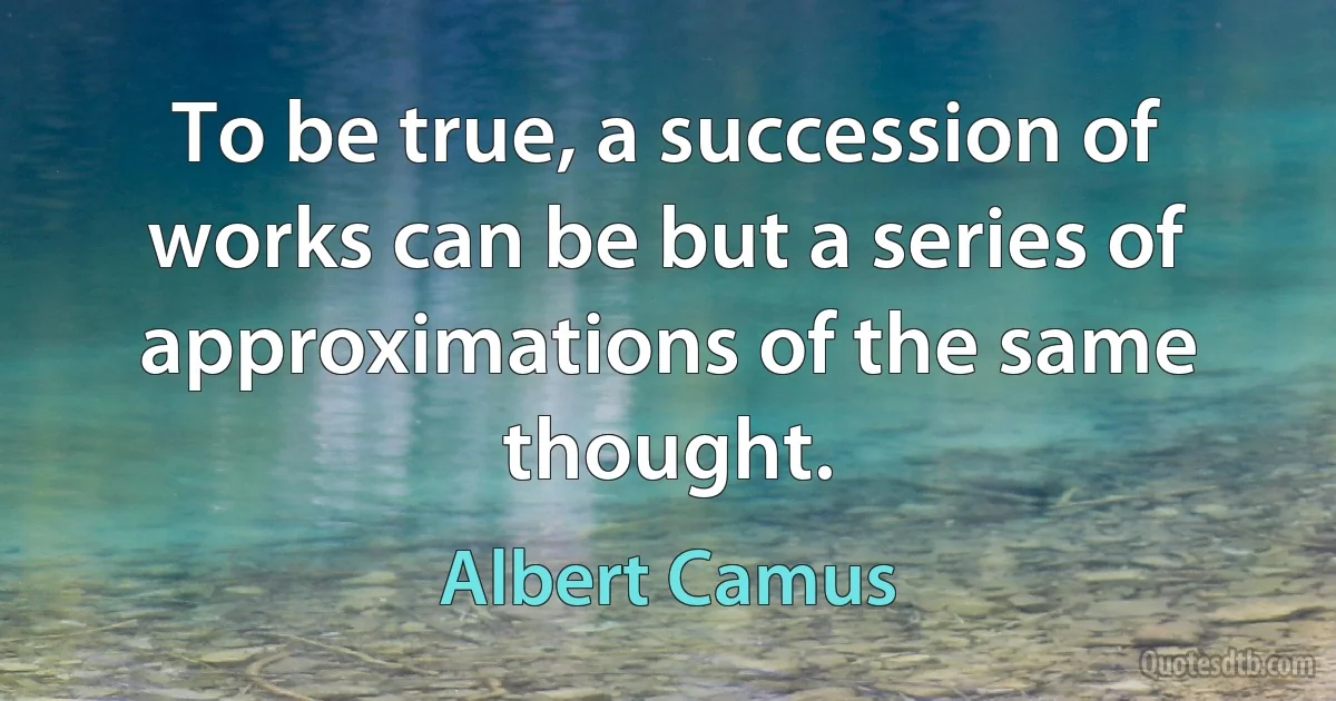 To be true, a succession of works can be but a series of approximations of the same thought. (Albert Camus)