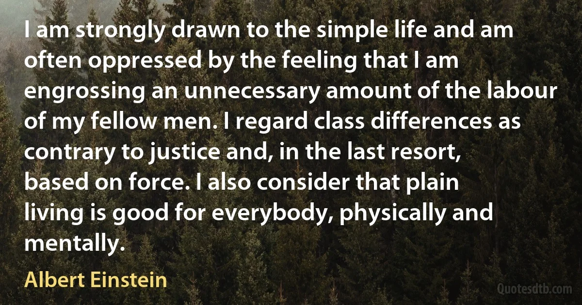 I am strongly drawn to the simple life and am often oppressed by the feeling that I am engrossing an unnecessary amount of the labour of my fellow men. I regard class differences as contrary to justice and, in the last resort, based on force. I also consider that plain living is good for everybody, physically and mentally. (Albert Einstein)