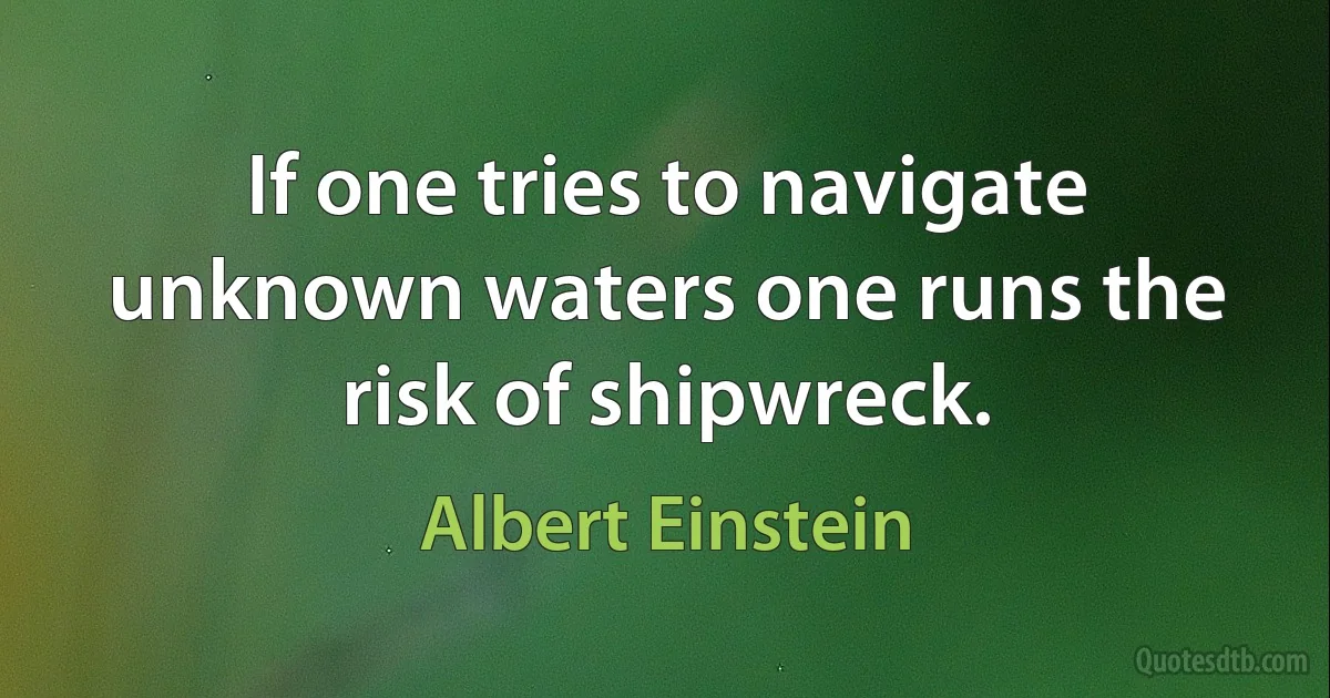 If one tries to navigate unknown waters one runs the risk of shipwreck. (Albert Einstein)