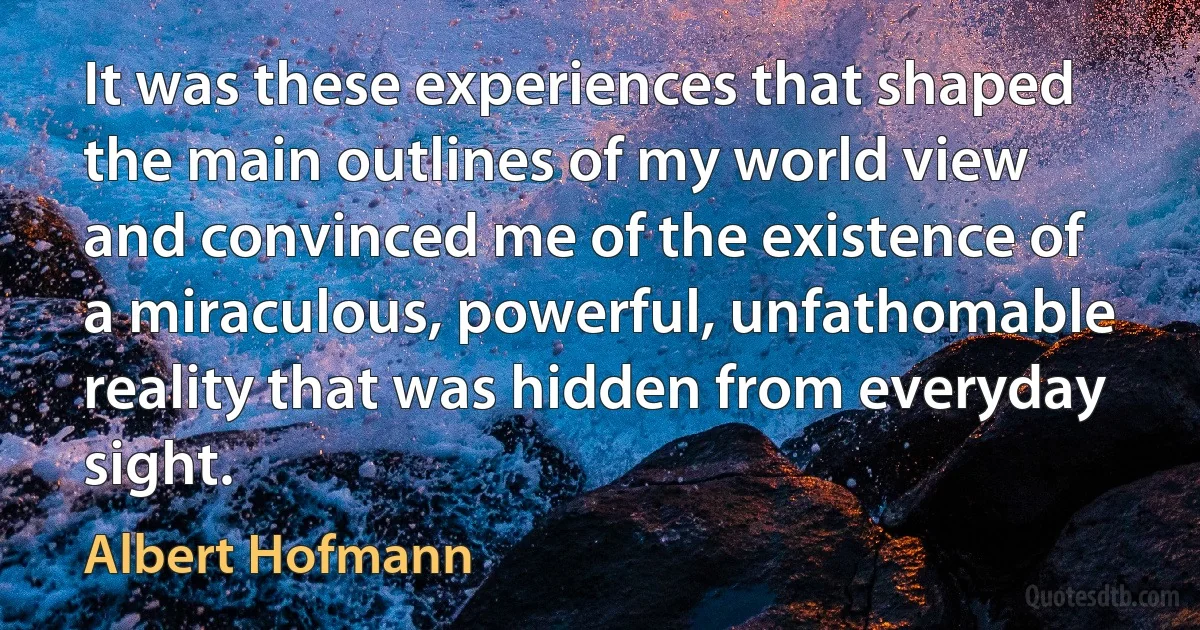 It was these experiences that shaped the main outlines of my world view and convinced me of the existence of a miraculous, powerful, unfathomable reality that was hidden from everyday sight. (Albert Hofmann)